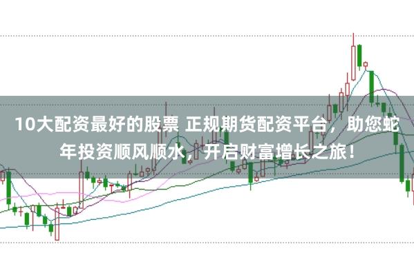 10大配资最好的股票 正规期货配资平台，助您蛇年投资顺风顺水，开启财富增长之旅！