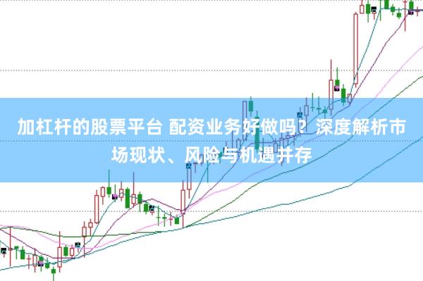 加杠杆的股票平台 配资业务好做吗？深度解析市场现状、风险与机遇并存