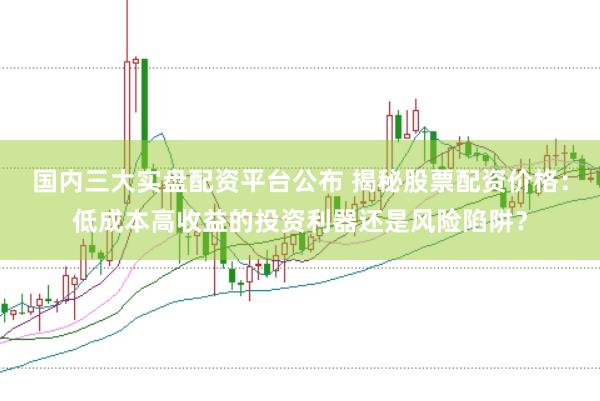 国内三大实盘配资平台公布 揭秘股票配资价格：低成本高收益的投资利器还是风险陷阱？