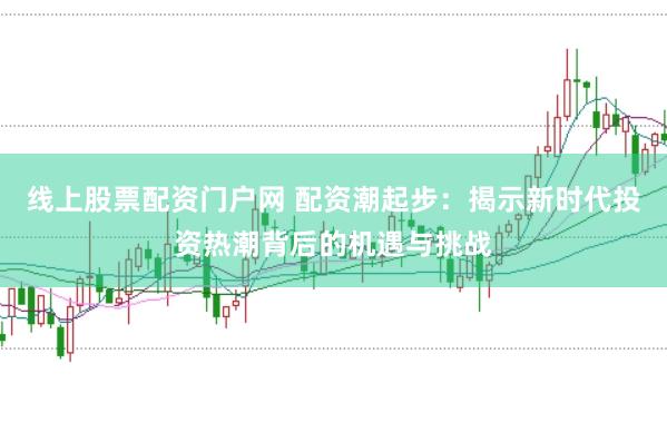 线上股票配资门户网 配资潮起步：揭示新时代投资热潮背后的机遇与挑战