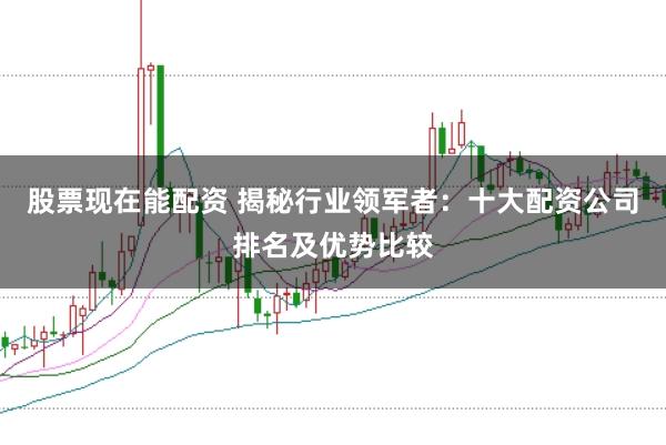 股票现在能配资 揭秘行业领军者：十大配资公司排名及优势比较