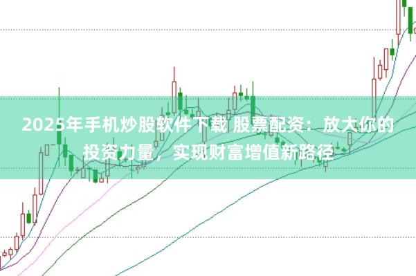 2025年手机炒股软件下载 股票配资：放大你的投资力量，实现财富增值新路径