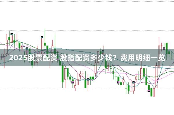 2025股票配资 股指配资多少钱？费用明细一览
