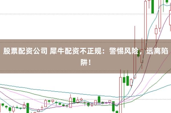 股票配资公司 犀牛配资不正规：警惕风险，远离陷阱！