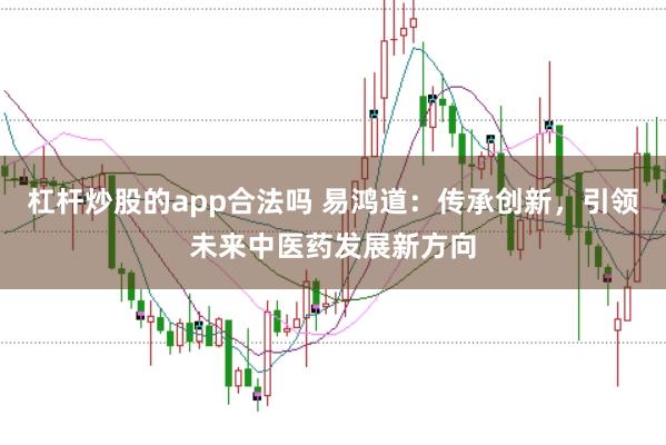 杠杆炒股的app合法吗 易鸿道：传承创新，引领未来中医药发展新方向