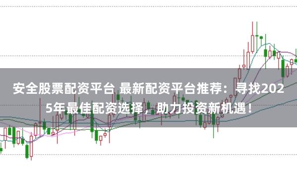 安全股票配资平台 最新配资平台推荐：寻找2025年最佳配资选择，助力投资新机遇！