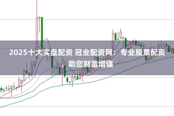 2025十大实盘配资 冠业配资网：专业股票配资，助您财富增值